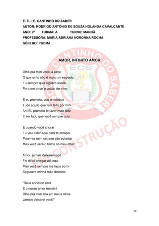 E. E. I. F. CANTINHO DO SABER
AUTOR: RODRIGO ANTÔNIO DE SOUZA HOLANDA CAVALCANTE
ANO: 9º       TURMA: A             TURNO: MANHÃ
PROFESSORA: MARIA ADRIANA NORONHA ROCHA
GÊNERO: POEMA




                              AMOR, INFINITO AMOR


Olha pra mim você já sabe
O que sinto não é mais um segredo
Eu sempre quis alguém assim,
Para me amar e cuidar de mim.


E eu prometo, vou te retribuir
Tudo aquilo que tem feito por mim
Ah! Eu prometo te fazer mais feliz
E ser tudo que você sempre quis.


E quando você chorar
Eu vou estar aqui para te abraçar
Palavras nem sempre vão adiantar
Mas você será o brilho no meu olhar.


Amor, jamais deixarei você
Foi difícil chegar até aqui
Mas você sempre me fazia sorrir
Segurava minha mão dizendo:


“Deus conosco está
E o nosso amor resistirá
Olha pra mim leia em meus olhos
Jamais deixarei você!”


                                                     19
 