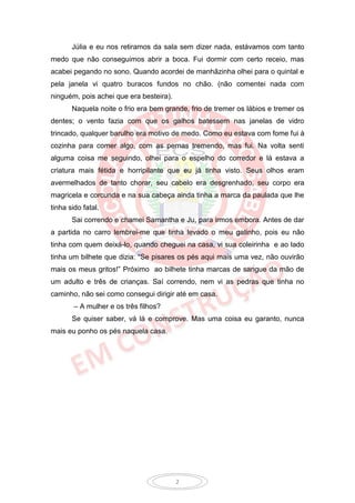 Júlia e eu nos retiramos da sala sem dizer nada, estávamos com tanto
medo que não conseguimos abrir a boca. Fui dormir com certo receio, mas
acabei pegando no sono. Quando acordei de manhãzinha olhei para o quintal e
pela janela vi quatro buracos fundos no chão. (não comentei nada com
ninguém, pois achei que era besteira).
       Naquela noite o frio era bem grande, frio de tremer os lábios e tremer os
dentes; o vento fazia com que os galhos batessem nas janelas de vidro
trincado, qualquer barulho era motivo de medo. Como eu estava com fome fui à
cozinha para comer algo, com as pernas tremendo, mas fui. Na volta senti
alguma coisa me seguindo, olhei para o espelho do corredor e lá estava a
criatura mais fétida e horripilante que eu já tinha visto. Seus olhos eram
avermelhados de tanto chorar, seu cabelo era desgrenhado, seu corpo era
magricela e corcunda e na sua cabeça ainda tinha a marca da paulada que lhe
tinha sido fatal.
       Sai correndo e chamei Samantha e Ju, para irmos embora. Antes de dar
a partida no carro lembrei-me que tinha levado o meu gatinho, pois eu não
tinha com quem deixá-lo, quando cheguei na casa, vi sua coleirinha e ao lado
tinha um bilhete que dizia: “Se pisares os pés aqui mais uma vez, não ouvirão
mais os meus gritos!” Próximo ao bilhete tinha marcas de sangue da mão de
um adulto e três de crianças. Saí correndo, nem vi as pedras que tinha no
caminho, não sei como consegui dirigir até em casa.
        – A mulher e os três filhos?
       Se quiser saber, vá lá e comprove. Mas uma coisa eu garanto, nunca
mais eu ponho os pés naquela casa.




                                         2
 