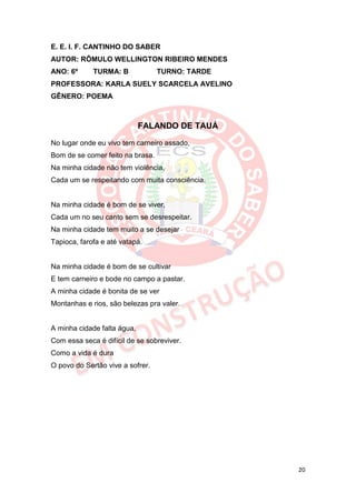 E. E. I. F. CANTINHO DO SABER
AUTOR: RÔMULO WELLINGTON RIBEIRO MENDES
ANO: 6º      TURMA: B             TURNO: TARDE
PROFESSORA: KARLA SUELY SCARCELA AVELINO
GÊNERO: POEMA



                             FALANDO DE TAUÁ

No lugar onde eu vivo tem carneiro assado,
Bom de se comer feito na brasa.
Na minha cidade não tem violência,
Cada um se respeitando com muita consciência.


Na minha cidade é bom de se viver,
Cada um no seu canto sem se desrespeitar.
Na minha cidade tem muito a se desejar
Tapioca, farofa e até vatapá.


Na minha cidade é bom de se cultivar
E tem carneiro e bode no campo a pastar.
A minha cidade é bonita de se ver
Montanhas e rios, são belezas pra valer.


A minha cidade falta água,
Com essa seca é difícil de se sobreviver.
Como a vida é dura
O povo do Sertão vive a sofrer.




                                                 20
 
