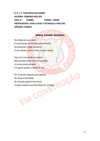 E. E. I. F. CANTINHO DO SABER
AUTORA: SABRINA HELLEN
ANO: 6º      TURMA:               TURNO: TARDE
PROFESSORA: KARLA SUELY SCARCELA AVELINO
GÊNERO: POEMA



                        MINHA CIDADE QUERIDA

Na cidade em que moro
É muito bonito ver as crianças brincando
Se divertindo, o galo cantando
O dia raiando, como é lindo o nosso campo.


Aqui só é ruim porque é quente
Mas quando chove tudo fica contente.
A chuva caindo de amor
E a gente sentido o cheiro da flor.


Em Tauá tem lugares para passear,
No Parque da Cidade
As crianças gostam de brincar,
Lá elas mostram que são felizes de verdade.




                                                 21
 