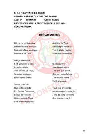 E. E. I. F. CANTINHO DO SABER
AUTORA: MARIANA OLIVEIRA DOS SANTOS
ANO: 6º      TURMA: B          TURNO: TARDE
PROFESSORA: KARLA SUELY SCARCELA AVELINO
GÊNERO: POEMA



                            TORRÃO QUERIDO


Olá minha gente amiga                 A cidade de Tauá
Preste bastante atenção,              É bonita por natureza
Pois quero falar um pouco             Tem o açude Favela
Da cidade de Tauá.                    Mostrando sua beleza.


O lugar onde vivo
É no Sertão do Ceará,                 O nosso povo
A minha cidade                        vive da agricultura,
Tem o nome de Tauá.                   Tem ano que é bom
Se quiser conhecer,                   Que tem muita fartura,
Então venha pra cá.                   Tem feijão e milho
                                      E até a verdura.
Temos o rio Trici
Que corta a cidade                    Tauá está crescendo
E o Serrote Quinamuiú                 Aumentando a população.
Beleza de verdade.                    Terra de barro vermelho
Gosto muito de Tauá                   Que amo de coração.
Com toda sinceridade.




                                                                25
 