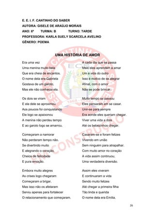 E. E. I. F. CANTINHO DO SABER
AUTORA: GISELE DE ARAÚJO MORAIS
ANO: 6º       TURMA: B          TURNO: TARDE
PROFESSORA: KARLA SUELY SCARCELA AVELINO
GÊNERO: POEMA



                         UMA HISTÓRIA DE AMOR

Era uma vez                            A cada dia que se passa
Uma menina muito bela                  Mais eles aprendem a amar
Que era cheia de encantos.             Um a vida do outro
O nome dela era Gabriela               Isso é motivo de se alegrar
Gostava de um garoto,                  Afinal, com o amor
Mas ele não conhecia ela.              Não se pode brincar.

Os dois se viram                       Muito tempo se passou
E ela dele se aproximou                Eles pensaram em se casar.
Aos poucos foi conquistando            Unir-se para sempre
Ele logo se apaixonou                  Era aonde eles queriam chegar.
A menina não perdeu tempo              Viver uma vida a dois
E ao garoto logo se amarrou.           Até os bebezinhos chegar.

Começaram a namorar                    Casaram-se e foram felizes
Não perderam tempo não.                Vivendo em união
Se divertindo muito                    Sem ninguém para atrapalhar.
E alegrando o coração,                 Com muito amor no coração
Cheios de felicidade                   A vida assim continuou,
E pura emoção.                         Uma verdadeira diversão.

Embora muito alegres                   Assim eles viveram
As crises logo chegaram                E continuaram a vida
Começaram a brigar,                    Sendo muito felizes
Mas isso não os afetaram               Até chegar a primeira filha
Serviu apenas para fortalecer          Tão linda e querida
O relacionamento que começaram.        O nome dela era Emília.

                                                                        26
 
