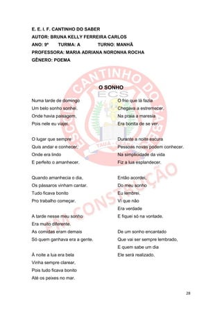 E. E. I. F. CANTINHO DO SABER
AUTOR: BRUNA KELLY FERREIRA CARLOS
ANO: 9º       TURMA: A         TURNO: MANHÃ
PROFESSORA: MARIA ADRIANA NORONHA ROCHA
GÊNERO: POEMA




                               O SONHO

Numa tarde de domingo                O frio que lá fazia
Um belo sonho sonhei.                Chegava a estremecer.
Onde havia paisagem,                 Na praia a maresia
Pois nele eu viajei.                 Era bonita de se ver.


O lugar que sempre                   Durante a noite escura
Quis andar e conhecer,               Pessoas novas podem conhecer.
Onde era lindo                       Na simplicidade da vida
E perfeito o amanhecer.              Fiz a lua esplandecer.


Quando amanhecia o dia,              Então acordei,
Os pássaros vinham cantar.           Do meu sonho
Tudo ficava bonito                   Eu lembrei.
Pro trabalho começar.                Vi que não
                                     Era verdade
A tarde nesse meu sonho              E fiquei só na vontade.
Era muito diferente.
As comidas eram demais               De um sonho encantado
Só quem ganhava era a gente.         Que vai ser sempre lembrado,
                                     E quem sabe um dia
À noite a lua era bela               Ele será realizado.
Vinha sempre clarear,
Pois tudo ficava bonito
Até os peixes no mar.


                                                                     28
 
