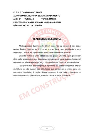 E. E. I. F. CANTINHO DO SABER
AUTOR: MARIA VICTÓRIA BEZERRA NASCIMENTO
ANO: 8º      TURMA: A            TURNO: MANHÃ
PROFESSORA: MARIA ADRIANA NORONHA ROCHA
GÊNERO: ARTIGO DE OPINIÃO




                       O ALICERCE DA LEITURA


      Muitas pessoas dizem que ler é bom e que nos faz crescer. E elas estão
certas. Porém diga-me se é bom ler em um lugar sem ventilação e sem
segurança? Pois é isso que acontece em várias bibliotecas públicas.
      Quando vamos a uma biblioteca para pegar um livro legal, pesquisar
algo ou ler sossegados, nos deparamos com uma estrutura abalada, livros mal
conservados e falta segurança. Algo inadmissível em locais de leitura coletiva.
       Eu apenas não entendo porque o governo faz tantas campanhas a favor
da leitura se não cuidam das bibliotecas que conservam a maior parte do
patrimônio brasileiro. A razão dessa pergunta é que não começamos a
construir uma casa pelo telhado, mas sim pela sua base, o alicerce.




                                       29
 