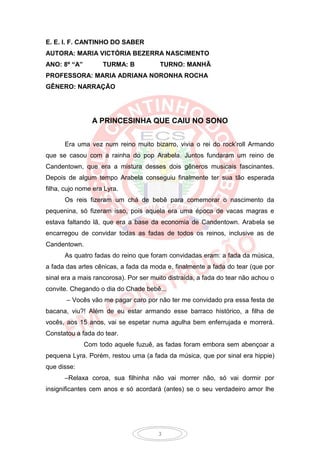 E. E. I. F. CANTINHO DO SABER
AUTORA: MARIA VICTÓRIA BEZERRA NASCIMENTO
ANO: 8º “A”         TURMA: B            TURNO: MANHÃ
PROFESSORA: MARIA ADRIANA NORONHA ROCHA
GÊNERO: NARRAÇÃO




                A PRINCESINHA QUE CAIU NO SONO


      Era uma vez num reino muito bizarro, vivia o rei do rock’roll Armando
que se casou com a rainha do pop Arabela. Juntos fundaram um reino de
Candentown, que era a mistura desses dois gêneros musicais fascinantes.
Depois de algum tempo Arabela conseguiu finalmente ter sua tão esperada
filha, cujo nome era Lyra.
      Os reis fizeram um chá de bebê para comemorar o nascimento da
pequenina, só fizeram isso, pois aquela era uma época de vacas magras e
estava faltando lã, que era a base da economia de Candentown. Arabela se
encarregou de convidar todas as fadas de todos os reinos, inclusive as de
Candentown.
      As quatro fadas do reino que foram convidadas eram: a fada da música,
a fada das artes cênicas, a fada da moda e, finalmente a fada do tear (que por
sinal era a mais rancorosa). Por ser muito distraída, a fada do tear não achou o
convite. Chegando o dia do Chade bebê...
       – Vocês vão me pagar caro por não ter me convidado pra essa festa de
bacana, viu?! Além de eu estar armando esse barraco histórico, a filha de
vocês, aos 15 anos, vai se espetar numa agulha bem enferrujada e morrerá.
Constatou a fada do tear.
              Com todo aquele fuzuê, as fadas foram embora sem abençoar a
pequena Lyra. Porém, restou uma (a fada da música, que por sinal era hippie)
que disse:
      –Relaxa coroa, sua filhinha não vai morrer não, só vai dormir por
insignificantes cem anos e só acordará (antes) se o seu verdadeiro amor lhe




                                       3
 