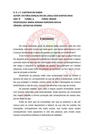 E. E. I. F. CANTINHO DO SABER
AUTOR: VICTÓRIA GONÇALVES DE LOIOLA DOS SANTOS SENA
ANO: 8º      TURMA: A            TURNO: MANHÃ
PROFESSORA: MARIA ADRIANA NORONHA ROCHA
GÊNERO: ARTIGO DE OPINIÃO




                               É SEGREDO!


      Na nossa sociedade atual, as pessoas estão querendo cada dia mais
privacidade, mas será mesmo que tanta gente, com tantas redes sociais e com
o avanço da tecnologia é capaz de guardar um segredo por muito tempo?
      O ser humano é bastante curioso e quando surge algo ou algum fato que
lhe desperta essa curiosidade a tendência é buscar saber, desvendar e depois
comentar sobre tal assunto, fato que muitas vezes causam constrangimentos e
até chega a prejudicar a reputação da pessoa, principalmente em cidades
pequenas, onde quase todas as pessoas se conhecem ou tem algum vinculo,
seja de amizade ou familiar.
      Atualmente as pessoas estão mais esclarecidas sobre os direitos e
deveres de cada um, principalmente ao que se refere à privacidade, onde há
leis que protegem o cidadão, mesmo assim se dão o desrespeito de viverem
bisbilhotando a vida do outro, na busca de alimentar o seu ego de curioso.
      As pessoas expõem suas vidas e depois querem privacidade, acham
ruim quando comentam suas particularidade. Então devemos ser conscientes
das nossas atitudes e termos convicção das consequências de nossos atos,
pensar antes de agir.
      Então se você quer ter privacidade, tem que se preservar e não dar
chance para os outros descobrirem e falarem de sua vida ter cuidado nas
colocações, principalmente nas redes sociais, que muitas vezes trazem
consequências muito prejudiciais à vida das pessoas, pois muitas vezes
causam comentários maldosos e distorcidos da realidade.




                                      30
 