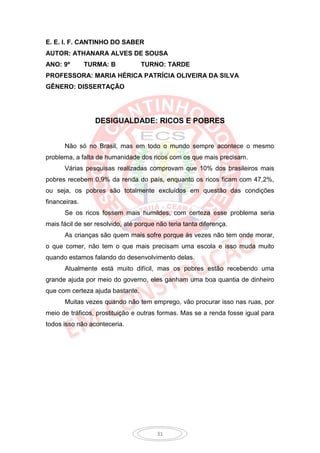 E. E. I. F. CANTINHO DO SABER
AUTOR: ATHANARA ALVES DE SOUSA
ANO: 9º        TURMA: B           TURNO: TARDE
PROFESSORA: MARIA HÉRICA PATRÍCIA OLIVEIRA DA SILVA
GÊNERO: DISSERTAÇÃO




                 DESIGUALDADE: RICOS E POBRES


      Não só no Brasil, mas em todo o mundo sempre acontece o mesmo
problema, a falta de humanidade dos ricos com os que mais precisam.
      Várias pesquisas realizadas comprovam que 10% dos brasileiros mais
pobres recebem 0,9% da renda do país, enquanto os ricos ficam com 47,2%,
ou seja, os pobres são totalmente excluídos em questão das condições
financeiras.
      Se os ricos fossem mais humildes, com certeza esse problema seria
mais fácil de ser resolvido, até porque não teria tanta diferença.
      As crianças são quem mais sofre porque às vezes não tem onde morar,
o que comer, não tem o que mais precisam uma escola e isso muda muito
quando estamos falando do desenvolvimento delas.
      Atualmente está muito difícil, mas os pobres estão recebendo uma
grande ajuda por meio do governo, eles ganham uma boa quantia de dinheiro
que com certeza ajuda bastante.
      Muitas vezes quando não tem emprego, vão procurar isso nas ruas, por
meio de tráficos, prostituição e outras formas. Mas se a renda fosse igual para
todos isso não aconteceria.




                                        31
 