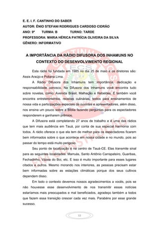 E. E. I. F. CANTINHO DO SABER
AUTOR: ÊNIO STEFANI RODRIGUES CARDOSO CIDRÃO
ANO: 9º      TURMA: B           TURNO: TARDE
PROFESSORA: MARIA HÉRICA PATRÍCIA OLIVEIRA DA SILVA
GÊNERO: INFORMATIVO


  A IMPORTÂNCIA DA RÁDIO DIFUSORA DOS INHAMUNS NO
           CONTEXTO DO DESENVOLVIMENTO REGIONAL

      Esta rádio foi fundada em 1985 no dia 25 de maio e os diretores são:
Assis Araújo e Poliana Lima.
      A Rádio Difusora dos Inhamuns tem importância, dedicação e
responsabilidade conosco. Na Difusora dos Inhamuns você encontra tudo
sobre novelas, como: Avenida Brasil, Malhação e Rebeldes. E também você
encontra entretenimentos, receitas culinárias, textos para ensinamentos de
nossa vida e participações especiais de ouvintes e apresentadores, além disso,
nos ensina um pouco sobre a Bíblia fazendo perguntas para os espectadores
responderem e ganharem prêmios.
      A Difusora está completando 27 anos de trabalho e é uma das rádios
que tem mais audiência em Tauá, por conta de sua especial harmonia com
todos. A rádio oferece o que ela tem de melhor para os espectadores ficarem
bem informados sobre o que acontece em nossa cidade e no mundo, pois ao
passar do tempo está muito perigoso.
      Seu ponto de localização é na centro de Tauá-CE. Elas transmite sinal
para as seguintes localidades: Marruás, Santo Antônio Carrapateiro, Guaribas,
Fechadinho, Vázea do Boi, etc. E isso é muito importante para esses lugares
citados e outros. Mesmo morando nos interiores, as pessoas precisam estar
bem informadas sobre as estações climáticas porque dos seus cultivos
dependem disso.
      Em todo o contexto devemos nossos agradecimentos a vocês, pois se
não houvesse esse desenvolvimento de nos transmitir essas notícias
estaríamos mais preocupados e mal beneficiados, agradeço também a todos
que fazem essa transição crescer cada vez mais. Parabéns por esse grande
sucesso.


                                       33
 