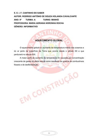 E. E. I. F. CANTINHO DO SABER
AUTOR: RODRIGO ANTÔNIO DE SOUZA HOLANDA CAVALCANTE
ANO: 9º      TURMA: A          TURNO: MANHÃ
PROFESSORA: MARIA ADRIANA NORONHA ROCHA
GÊNERO: INFORMATIVO




                        AQUECIMENTO GLOBAL


      O aquecimento global é o aumento da temperatura média dos oceanos e
do ar perto da superfície da Terra que ocorre desde o século XX e que
perdurará no século XXI.
      A maior parte do aumento da temperatura foi causada por concentração
crescente de gases do efeito estufa como resultado da queima de combustíveis
fósseis e de desflorestação.




                                     34
 