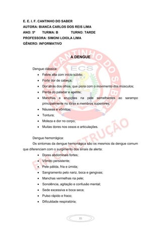 E. E. I. F. CANTINHO DO SABER
AUTORA: BIANCA CARLOS DOS REIS LIMA
ANO: 5º       TURMA: B              TURNO: TARDE
PROFESSORA: SIMONI LOIOLA LIMA
GÊNERO: INFORMATIVO



                                    A DENGUE


      Dengue clássica:
             Febre alta com início súbito;
             Forte dor de cabeça;
             Dor atrás dos olhos, que piora com o movimento dos músculos;
             Perda do paladar e apetite;
             Manchas     e   erupções     na   pele   semelhantes   ao   sarampo
              principalmente no tórax e membros superiores;
             Náuseas e vômitos;
             Tontura;
             Moleza e dor no corpo;
             Muitas dores nos ossos e articulações.


      Dengue hemorrágica:
      Os sintomas da dengue hemorrágica são os mesmos da dengue comum
que diferenciam com o surgimento dos sinais de alerta:
             Dores abdominais fortes;
             Vômito persistente;
             Pele pálida, fria e úmida;
             Sangramento pelo nariz, boca e gengivas;
             Manchas vermelhas na pele;
             Sonolência, agitação e confusão mental;
             Sede excessiva e boca seca;
             Pulso rápido e fraco;
             Dificuldade respiratória;




                                           35
 