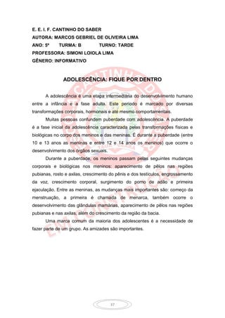 E. E. I. F. CANTINHO DO SABER
AUTORA: MARCOS GEBRIEL DE OLIVEIRA LIMA
ANO: 5º     TURMA: B            TURNO: TARDE
PROFESSORA: SIMONI LOIOLA LIMA
GÊNERO: INFORMATIVO



               ADOLESCÊNCIA: FIQUE POR DENTRO


      A adolescência é uma etapa intermediária do desenvolvimento humano
entre a infância e a fase adulta. Este período é marcado por diversas
transformações corporais, hormonais e até mesmo comportamentais.
      Muitas pessoas confundem puberdade com adolescência. A puberdade
é a fase inicial da adolescência caracterizada pelas transformações físicas e
biológicas no corpo dos meninos e das meninas. É durante a puberdade (entre
10 e 13 anos as meninas e entre 12 e 14 anos os meninos) que ocorre o
desenvolvimento dos órgãos sexuais.
      Durante a puberdade, os meninos passam pelas seguintes mudanças
corporais e biológicas nos meninos: aparecimento de pêlos nas regiões
pubianas, rosto e axilas, crescimento do pênis e dos testículos, engrossamento
da voz, crescimento corporal, surgimento do pomo de adão e primeira
ejaculação. Entre as meninas, as mudanças mais importantes são: começo da
menstruação, a primeira é chamada de menarca, também ocorre o
desenvolvimento das glândulas mamárias, aparecimento de pêlos nas regiões
pubianas e nas axilas, além do crescimento da região da bacia.
      Uma marca comum da maioria dos adolescentes é a necessidade de
fazer parte de um grupo. As amizades são importantes.




                                      37
 