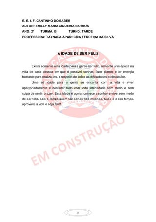 E. E. I. F. CANTINHO DO SABER
AUTOR: EMILLY MARIA CIQUEIRA BARROS
ANO: 2º       TURMA: B           TURNO: TARDE
PROFESSORA: TAYNARA APARECIDA FERREIRA DA SILVA




                           A IDADE DE SER FELIZ


       Existe somente uma idade para a gente ser feliz, somente uma época na
vida de cada pessoa em que é possível sonhar, fazer planos e ter energia
bastante para realizá-los, a respeito de todas as dificuldades e obstáculos.
       Uma só idade para a gente se encantar com a vida e viver
apaixonadamente e desfrutar tudo com toda intensidade sem medo e sem
culpa de sentir prazer. Essa idade é agora, comece a sonhar e viver sem medo
de ser feliz, pois o tempo quem faz somos nós mesmos. Esse é o seu tempo,
aproveite a vida e seja feliz!




                                       38
 