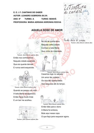 E. E. I. F. CANTINHO DO SABER
AUTOR: LEANDRO SOBREIRA SILVA
ANO: 8º             TURMA: A                       TURNO: MANHÃ
PROFESSORA: MARIA ADRIANA NORONHA ROCHA



                                  AQUELA DOSE DE AMOR



                                                   No dia de quinta-feira
                                                                                                          Ilustrador: Carlos Eduardo dosSantos Silva
                                                   Naquela velha cidade
                                                   Conheci a bela Maria
                                                   Que vinha de Liberdade.
      Ilustrador: Carlos Eduardo dosSantos Silva

Então nos conhecemos
Naquela cidade aquecida,
Que era quente demais
E nunca será esquecida.

                                                             Ilustrador: Carlos Eduardo dosSantos Silva
                                                   Casamos logo no sábado
                                                   Um amor tão violento,
                                                   Os dois tão apaixonados
                                                   Que esquecia até do tempo.
 Ilustrador: Carlos Eduardo dosSantos Silva

Quando se passou um mês
A bela Maria desapareceu
Então fiquei muito triste
E um bar me acolheu.
                                                     Ilustrador: Carlos Eduardo dosSantos Silva

                                                   Então falei para o dono
                                                   A Maria foi embora,
                                                   Bote aqui nesse copo
                                                   O que faço para esquecer agora.
     Ilustrador: Carlos Eduardo dosSantos Silva




                                                          39
 