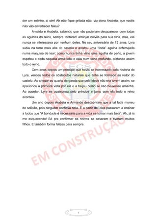 der um selinho, ai sim! Ah não fique grilada não, viu dona Arabela, que vocês
não vão envelhecer falou?
      Arnaldo e Arabela, sabendo que não poderiam desaparecer com todas
as agulhas do reino, sempre tentaram arranjar noivos para sua filha, mas, ela
nunca se interessava por nenhum deles. No seu aniversário de 15 anos, Lyra
subiu na torre mais alta do castelo e avistou uma “linda” agulha enferrujada
numa maquina de tear; como nunca tinha visto uma agulha de perto, a jovem
espetou o dedo naquela arma letal e caiu num sono profundo, afetando assim
todo o reino.
      Cem anos depois um príncipe que havia se interessado pela historia de
Lyra, venceu todos os obstáculos naturais que tinha se formado ao redor do
castelo. Ao chegar ao quarto da garota que pela idade não era jovem assim, se
apaixonou a primeira vista por ela e a beijou como se não houvesse amanhã.
Ao acordar, Lyra se apaixonou pelo príncipe e junto com ela todo o reino
acordou.
      Um ano depois Arabela e Armando descobriram que a tal fada morreu
de solidão, pois ninguém confiava nela. E a partir daí eles passaram a ensinar
a todos que “A bondade é necessária para a vida se tornar mais bela”. Ah, já ia
me esquecendo! Só pra confirmar os noivos se casaram e tiveram muitos
filhos. E também forma felizes para sempre.




                                      4
 