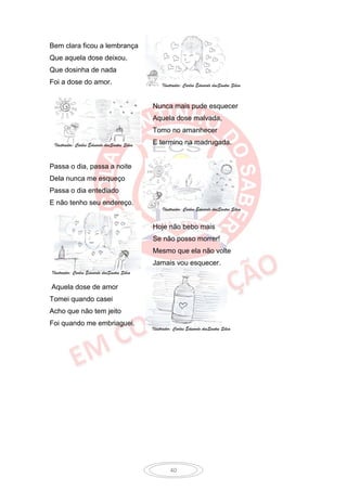 Bem clara ficou a lembrança
Que aquela dose deixou,
Que dosinha de nada
Foi a dose do amor.                                Ilustrador: Carlos Eduardo dosSantos Silva



                                              Nunca mais pude esquecer
                                              Aquela dose malvada,
                                              Tomo no amanhecer

 Ilustrador: Carlos Eduardo dosSantos Silva   E termino na madrugada.


Passa o dia, passa a noite
Dela nunca me esqueço
Passa o dia entediado
E não tenho seu endereço.
                                                   Ilustrador: Carlos Eduardo dosSantos Silva


                                              Hoje não bebo mais
                                              Se não posso morrer!
                                              Mesmo que ela não volte
                                              Jamais vou esquecer.
Ilustrador: Carlos Eduardo dosSantos Silva

Aquela dose de amor
Tomei quando casei
Acho que não tem jeito
Foi quando me embriaguei.
                                              Ilustrador: Carlos Eduardo dosSantos Silva




                                                       40
 
