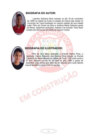 BIOGRAFIA DO AUTOR:

         Leandro Sobreira Silva nascido no dia 19 de novembro
  de 1999 na cidade de Crato no estado do Ceará hoje reside no
  município de Tauá localizado no mesmo estado de sua cidade
  natal. Filho de Cícero da Silva e Antônia Marta Sobreira gosta
  de filmes, desenhos animados, futebol e de estudar. Para fazer
 cordéis ele afirma que só basta se inspirar e fazer.




BIOGRAFIA DO ILUSTRADOR:

        Filho de Ana Meiry Aderaldo e Antonio Carlos Pires, o
 ilustrador Carlos Eduardo dos Santos Silva estuda na Escola
 Cantinho do Saber situada na cidade de Tauá – CE onde cursa o
 8º ano. Nasceu no dia 02 de abril do ano 1999 e gosta de
 desenhar, pois afirma que além de ter nascido com esse talento
natural também é muito bom no que faz.




                        41
 