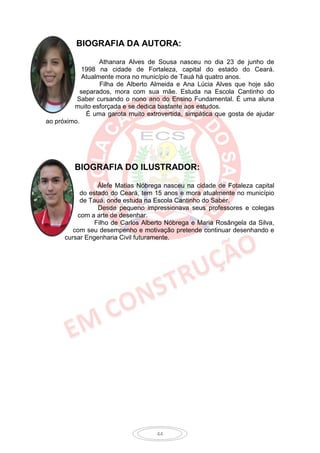 BIOGRAFIA DA AUTORA:

                  Athanara Alves de Sousa nasceu no dia 23 de junho de
            1998 na cidade de Fortaleza, capital do estado do Ceará.
            Atualmente mora no município de Tauá há quatro anos.
                  Filha de Alberto Almeida e Ana Lúcia Alves que hoje são
           separados, mora com sua mãe. Estuda na Escola Cantinho do
          Saber cursando o nono ano do Ensino Fundamental. É uma aluna
         muito esforçada e se dedica bastante aos estudos.
             É uma garota muito extrovertida, simpática que gosta de ajudar
ao próximo.




         BIOGRAFIA DO ILUSTRADOR:

                 Álefe Matias Nóbrega nasceu na cidade de Fotaleza capital
           do estado do Ceará, tem 15 anos e mora atualmente no município
           de Tauá, onde estuda na Escola Cantinho do Saber.
                 Desde pequeno impressionava seus professores e colegas
          com a arte de desenhar.
                Filho de Carlos Alberto Nóbrega e Maria Rosângela da Silva,
         com seu desempenho e motivação pretende continuar desenhando e
      cursar Engenharia Civil futuramente.




                                    44
 