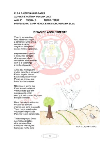 E. E. I. F. CANTINHO DO SABER
AUTORA: SARA ÍVNA MOREIRA LIMA
ANO: 9º     TURMA: B          TURNO: TARDE
PROFESSORA: MARIA HÉRICA PATRÍCIA OLIVEIRA DA SILVA



                   IDEIAS DE ADOLESCENTE
Voando sem destino
feito pássaros a vagar
a sombra de uma árvore
começo a cantar
alegrando toda gente
que de mim se aproximar.

Logo comecei a pensar
e tocou meu coração
olhando para o lado
vou vencer esse mundão
com fé e esperança
é minha obrigação.

Ainda sou muito jovem
muitos caminho a percorrer
É uma viagem intensa
Estudando posso vencer
Penso até em ser atriz
basta sonhar e querer.

Não jogue o sonho fora
É um aprendizado total
Valorize tudo que tem
nunca queira o mal
nem que seja por um segundo
busque seu ideal.

Meus pais sempre dizendo
estudar é a solução
mesmo com sono e cansada
Tenho força e dedicação
Vou fazer o impossível
Para me verem na televisão.

Toda noite peço a Deus
nas minhas orações
olhe para sua filha
dando-lhe realizações                                 Ilustrador: Álefe Matias Nóbrega
Saindo de minha terra


                                 45
 