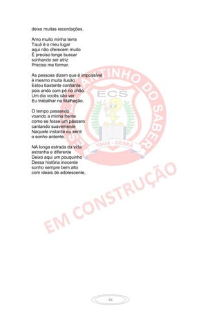 deixo muitas recordações.

Amo muito minha terra
Tauá é o meu lugar
aqui não oferecem muito
É preciso longe buscar
sonhando ser atriz
Preciso me formar.

As pessoas dizem que é impossível
é mesmo muita ilusão
Estou bastante confiante
pois ando com pé no chão.
Um dia vocês vão ver
Eu trabalhar na Malhação.

O tempo passando
voando a minha frente
como se fosse um pássaro
cantando suavemente
Naquele instante eu senti
o sonho ardente.

NA longa estrada da vida
estranha e diferente
Deixo aqui um pouquinho
Dessa história inocente
sonho sempre bem alto
com ideais de adolescente.




                                    46
 