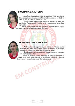 BIOGRAFIA DA AUTORA:

           Sara Ívna Moreira Lima, filha do agricultor Valdir Moreira da
    Silva e da professora Vausenira Mariano Lima, nasceu no dia 2 de
    abril do ano de 1998 na cidade de Tauá.
           Estuda na Escola Cantinho do Saber cursando o nono ano
    do Ensino Fundamental e define a si mesma como uma aluna
   engraçada.
         Ela é uma garota que não gosta de pessoas falsas, adora
escrever e ajudar os colegas quando precisam.




   BIOGRAFIA DO ILUSTRADOR:

          Álefe Matias Nóbrega nasceu na cidade de Fotaleza capital
    do estado do Ceará, tem 15 anos e mora atualmente no município
    de Tauá, onde estuda na Escola Cantinho do Saber.
          Desde pequeno impressionava seus professores e colegas
   com a arte de desenhar.
         Filho de Carlos Alberto Nóbrega e Maria Rosângela da
  Silva, com seu desempenho e motivação pretende continuar
desenhando e cursar Engenharia Civil futuramente.




                              47
 
