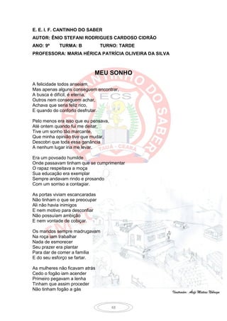 E. E. I. F. CANTINHO DO SABER
AUTOR: ÊNIO STEFANI RODRIGUES CARDOSO CIDRÃO
ANO: 9º     TURMA: B            TURNO: TARDE
PROFESSORA: MARIA HÉRICA PATRÍCIA OLIVEIRA DA SILVA



                            MEU SONHO
A felicidade todos anseiam,
Mas apenas alguns conseguem encontrar,
A busca é difícil, é eterna,
Outros nem conseguem achar,
Achava que seria feliz rico,
E quando do conforto desfrutar.

Pelo menos era isso que eu pensava,
Até ontem quando fui me deitar,
Tive um sonho tão marcante,
Que minha opinião tive que mudar,
Descobri que toda essa ganância
A nenhum lugar iria me levar.

Era um povoado humilde
Onde passavam tinham que se cumprimentar
O rapaz respeitava a moça
Sua educação era exemplar
Sempre andavam rindo e prosando
Com um sorriso a contagiar.

As portas viviam escancaradas
Não tinham o que se preocupar
Ali não havia inimigos
E nem motivo para desconfiar
Não possuíam ambição
E nem vontade de cobiçar.

Os maridos sempre madrugavam
Na roça iam trabalhar
Nada de esmorecer
Seu prazer era plantar
Para dar de comer a família
E do seu esforço se fartar.

As mulheres não ficavam atrás
Cedo o fogão iam acender
Primeiro pegavam a lenha
Tinham que assim proceder
Não tinham fogão a gás
                                                      Ilustrador: Álefe Matias Nóbrega


                                      48
 
