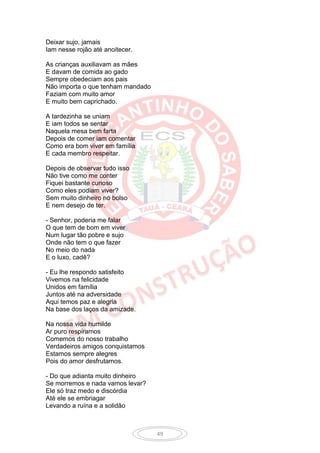 Deixar sujo, jamais
Iam nesse rojão até anoitecer.

As crianças auxiliavam as mães
E davam de comida ao gado
Sempre obedeciam aos pais
Não importa o que tenham mandado
Faziam com muito amor
E muito bem caprichado.

A tardezinha se uniam
E iam todos se sentar
Naquela mesa bem farta
Depois de comer iam comentar
Como era bom viver em família
E cada membro respeitar.

Depois de observar tudo isso
Não tive como me conter
Fiquei bastante curioso
Como eles podiam viver?
Sem muito dinheiro no bolso
E nem desejo de ter.

- Senhor, poderia me falar
O que tem de bom em viver
Num lugar tão pobre e sujo
Onde não tem o que fazer
No meio do nada
E o luxo, cadê?

- Eu lhe respondo satisfeito
Vivemos na felicidade
Unidos em família
Juntos até na adversidade
Aqui temos paz e alegria
Na base dos laços da amizade.

Na nossa vida humilde
Ar puro respiramos
Comemos do nosso trabalho
Verdadeiros amigos conquistamos
Estamos sempre alegres
Pois do amor desfrutamos.

- Do que adianta muito dinheiro
Se morremos e nada vamos levar?
Ele só traz medo e discórdia
Até ele se embriagar
Levando a ruína e a solidão



                                   49
 