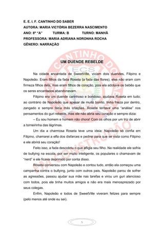 E. E. I. F. CANTINHO DO SABER
AUTORA: MARIA VICTÓRIA BEZERRA NASCIMENTO
ANO: 8º “A”         TURMA: B            TURNO: MANHÃ
PROFESSORA: MARIA ADRIANA NORONHA ROCHA
GÊNERO: NARRAÇÃO




                            UM DUENDE REBELDE


      Na cidade encantada de SweetVille, viviam dois duendes, Filipino e
Napoleão. Eram filhos da fada Roseta (a fada das flores), eles não eram com
firmeza filhos dela, mas eram filhos de coração, pois ela adotava os bebês que
os seres encantados abandonavam.
      Filipino era um duende carinhoso e bondoso, ajudava Roseta em tudo;
ao contrário de Napoleão que apesar de muito bonito, tinha frieza por dentro,
zangado e sempre fazia más criações. Roseta tentava uma “análise” nos
pensamentos do guri rebelde, mas ele não abria seu coração e sempre dizia:
      – Eu sou homem e homem não chora! Com os olhos por um triz de abrir
a torneirinha das lágrimas.
      Um dia a charmosa Roseta teve uma ideia: Napoleão só confia em
Filipino, chamarei a elfa dos disfarces e pedirei para que se vista como Filipino
e ele abrirá seu coração!
      Feito isso, a fada descobriu o que afligia seu filho. Na realidade ele sofria
de bullying na escola, por ser muito inteligente, os populares o chamavam de
“nerd” e ele ficava deprimido por conta disso.
      Roseta conversou com Napoleão e contou tudo, então ela começou uma
campanha contra o bullying, junto com outros pais. Napoleão parou de sofrer
as agressões, passou ajudar sua mãe nas tarefas e virou um guri atencioso
com todos, pois ele tinha muitos amigos e não era mais menosprezado por
seus colegas.
      Enfim, Napoleão e todos de SweetVille viveram felizes para sempre
(pelo menos até onde eu sei).




                                        5
 