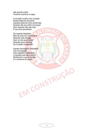 Até quando então
Ficamos sozinhos a vagar.

A emoção invadiu meu coração
Muitas lágrimas derramei
Aquelas palavras eram profundas
Quando até que enfim me toquei
Que riquezas não são tudo
E que isso aprenderei.

De repente despertei
Mas de tudo vou me lembrar
Daquela vida simples
Que um dia quero levar
Daquele povo humilde
No coração irei guardar.

Aquela mensagem verdadeira
Vou te propagar
Para espalhar a felicidade
À aquelas que não a achar
Mostrando o que é ser feliz
E o sinônimo de amar!




                                  50
 