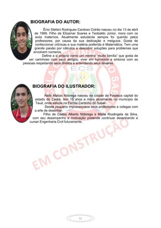 BIOGRAFIA DO AUTOR:
              Ênio Stefani Rodrigues Cardoso Cidrão nasceu no dia 13 de abril
        de 1999. Filho de Elizamar Soares e Teobaldo Júnior, mora com os
        avós maternos. Atualmente estudante sempre foi querido pelos
        professores, por causa da sua dedicação e meiguice. Gosta de
        confeccionar crônicas e sua matéria preferida é Matemática. Tem uma
        grande paixão por cálculos e descobrir soluções para problemas que
       envolvem números.
             Define a si próprio como um menino “muito família” que gosta de
    ser carinhoso com seus amigos, viver em harmonia e sintonia com as
pessoas respeitando seus direitos e entendendo seus deveres.




      BIOGRAFIA DO ILUSTRADOR:

              Álefe Matias Nóbrega nasceu na cidade de Fotaleza capital do
        estado do Ceará, tem 15 anos e mora atualmente no município de
        Tauá, onde estuda na Escola Cantinho do Saber.
              Desde pequeno impressionava seus professores e colegas com
       a arte de desenhar.
             Filho de Carlos Alberto Nóbrega e Maria Rosângela da Silva,
      com seu desempenho e motivação pretende continuar desenhando e
    cursar Engenharia Civil futuramente.




                                     51
 
