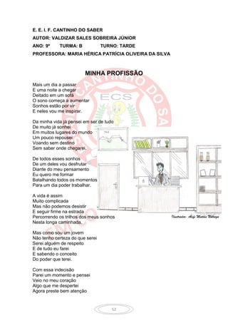 E. E. I. F. CANTINHO DO SABER
AUTOR: VALDIZAR SALES SOBREIRA JÚNIOR
ANO: 9º     TURMA: B             TURNO: TARDE
PROFESSORA: MARIA HÉRICA PATRÍCIA OLIVEIRA DA SILVA



                        MINHA PROFISSÃO
Mais um dia a passar
E uma noite a chegar
Deitado em um sofá
O sono começa a aumentar
Sonhos estão por vir
E neles vou me inspirar.

Da minha vida já pensei em ser de tudo
De muito já sonhei
Em muitos lugares do mundo
Um pouco repousei
Voando sem destino
Sem saber onde chegarei.

De todos esses sonhos
De um deles vou desfrutar
Diante do meu pensamento
Eu quero me formar
Batalhando todos os momentos
Para um dia poder trabalhar.

A vida é assim
Muito complicada
Mas não podemos desistir
E seguir firme na estrada
Percorrendo os trilhos dos meus sonhos                Ilustrador: Álefe Matias Nóbrega
Nesta longa caminhada.

Mas como sou um jovem
Não tenho certeza do que serei
Serei alguém de respeito
E de tudo eu farei
E sabendo o conceito
Do poder que terei.

Com essa indecisão
Parei um momento e pensei
Veio no meu coração
Algo que me despertei
Agora preste bem atenção


                                     52
 