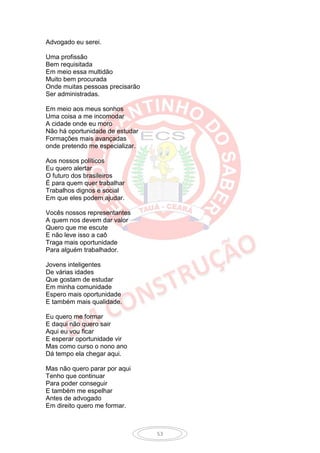 Advogado eu serei.

Uma profissão
Bem requisitada
Em meio essa multidão
Muito bem procurada
Onde muitas pessoas precisarão
Ser administradas.

Em meio aos meus sonhos
Uma coisa a me incomodar
A cidade onde eu moro
Não há oportunidade de estudar
Formações mais avançadas
onde pretendo me especializar.

Aos nossos políticos
Eu quero alertar
O futuro dos brasileiros
É para quem quer trabalhar
Trabalhos dignos e social
Em que eles podem ajudar.

Vocês nossos representantes
A quem nos devem dar valor
Quero que me escute
E não leve isso a caô
Traga mais oportunidade
Para alguém trabalhador.

Jovens inteligentes
De várias idades
Que gostam de estudar
Em minha comunidade
Espero mais oportunidade
E também mais qualidade.

Eu quero me formar
E daqui não quero sair
Aqui eu vou ficar
E esperar oportunidade vir
Mas como curso o nono ano
Dá tempo ela chegar aqui.

Mas não quero parar por aqui
Tenho que continuar
Para poder conseguir
E também me espelhar
Antes de advogado
Em direito quero me formar.



                                 53
 