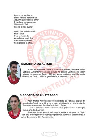 Depois de me formar
Minha família eu quero ter
Alguém que eu possa amar
E também para entender
Viver assim feliz
Esse é o meu querer.

Agora meu sonho falado
Fica a dica
Hoje tudo ralado
Amanhã se multiplica
Não fique aí parado
Se expresse e reflita.




       BIOGRAFIA DO AUTOR:

               Filho de Edileuza Vieira e Valdizar Sobreira, Valdizar Sales
        Sobreira Júnior tem 15 anos e estuda na Escola Cantinho do Saber
        situada na cidade de Tauá – CE. Um garoto muito extrovertido, gosta
        de estudar, fazer cordéis e, geralmente, é vidrado no que faz.




     BIOGRAFIA DO ILUSTRADOR:

               Álefe Matias Nóbrega nasceu na cidade de Fotaleza capital do
         estado do Ceará, tem 15 anos e mora atualmente no município de
         Tauá, onde estuda na Escola Cantinho do Saber.
                Desde pequeno impressionava seus professores e colegas
         com a arte de desenhar.
               Filho de Carlos Alberto Nóbrega e Maria Rosângela da Silva,
        com seu desempenho e motivação pretende continuar desenhando e
       cursar Engenharia Civil futuramente.




                                    54
 