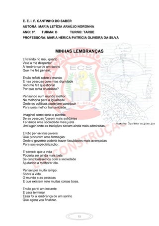 E. E. I. F. CANTINHO DO SABER
AUTORA: MARIA LETÍCIA ARAÚJO NORONHA
ANO: 8º      TURMA: B           TURNO: TARDE
PROFESSORA: MARIA HÉRICA PATRÍCIA OLIVEIRA DA SILVA



                      MINHAS LEMBRANÇAS
Entrando no meu quarto
Veio a me despertar
A lembrança de um sonho
Que me fez pensar.

Então refleti sobre o mundo
E nas pessoas com mias dignidade
Isso me fez questionar
Por que tanta crueldade?

Pensando num mundo melhor
Na melhoria para a igualdade
Onde os políticos poderiam contribuir
Para uma melhor humanidade.

Imaginei como seria o planeta
Se as pessoas fossem mais solidárias
Teríamos uma sociedade mais justa                         Ilustradora: Tayná Veloso dos Santos Lima
Um lugar onde as tradições seriam ainda mais admiradas.

Então pensei nos jovens
Que procuram uma formação
Onde o governo poderia trazer faculdades mais avançadas
Para sua especialização.

E percebi que a vida
Poderia ser ainda mais bela
Se contribuíssemos com a sociedade
Ajudando a melhorar ela.

Pensei por muito tempo
Sobre a vida
O mundo e as pessoas
E que existem nele muitas coisas boas.

Então parei um instante
E para terminar
Essa foi a lembrança de um sonho
Que agora vou finalizar.




                                        55
 