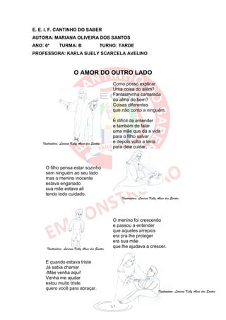 E. E. I. F. CANTINHO DO SABER
AUTORA: MARIANA OLIVEIRA DOS SANTOS
ANO: 6º         TURMA: B                          TURNO: TARDE
PROFESSORA: KARLA SUELY SCARCELA AVELINO



                           O AMOR DO OUTRO LADO
                                                      Como posso explicar
                                                      Uma coisa do além?
                                                      Fantasminha camarada
                                                      ou alma do bem?
                                                      Coisas diferentes
                                                      que não conto a ninguém.

                                                      É difícil de entender
                                                      e também de falar
                                                      uma mãe que dá a vida
                                                      para o filho salvar
    Ilustradora: Larissa Kelly Alves dos Santos       e depois volta a terra
                                                      para dele cuidar.



      O filho pensa estar sozinho
      sem ninguém ao seu lado
      mas o menino inocente
      estava enganado
      sua mãe estava ali
      tendo todo cuidado.
                                                          Ilustradora: Larissa Kelly Alves dos Santos




                                                      O menino foi crescendo
                                                      e passou a entender
                                                      que aqueles arrepios
                                                      era pra lhe proteger
                                                      era sua mãe
       Ilustradora: Larissa Kelly Alves dos Santos
                                                      que lhe ajudava a crescer.


      E quando estava triste
      Já sabia chamar
      -Mãe venha aqui!
      Venha me ajudar
      estou muito triste
      quero você para abraçar.
                                                                                     Ilustradora: Larissa Kelly Alves dos Santos



                                                     57
 