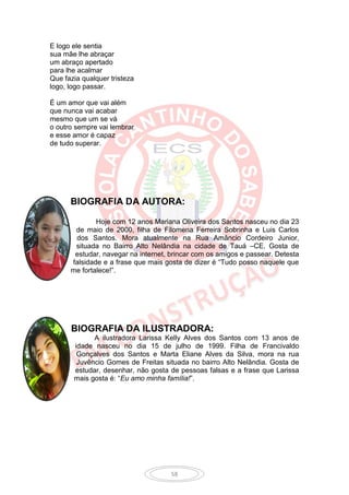 E logo ele sentia
sua mãe lhe abraçar
um abraço apertado
para lhe acalmar
Que fazia qualquer tristeza
logo, logo passar.

É um amor que vai além
que nunca vai acabar
mesmo que um se vá
o outro sempre vai lembrar
e esse amor é capaz
de tudo superar.




      BIOGRAFIA DA AUTORA:

              Hoje com 12 anos Mariana Oliveira dos Santos nasceu no dia 23
       de maio de 2000, filha de Filomena Ferreira Sobrinha e Luis Carlos
       dos Santos. Mora atualmente na Rua Amâncio Cordeiro Junior,
       situada no Bairro Alto Nelândia na cidade de Tauá –CE. Gosta de
       estudar, navegar na internet, brincar com os amigos e passear. Detesta
      falsidade e a frase que mais gosta de dizer é “Tudo posso naquele que
      me fortalece!”.




      BIOGRAFIA DA ILUSTRADORA:
             A ilustradora Larissa Kelly Alves dos Santos com 13 anos de
       idade nasceu no dia 15 de julho de 1999. Filha de Francivaldo
        Gonçalves dos Santos e Marta Eliane Alves da Silva, mora na rua
        Juvêncio Gomes de Freitas situada no bairro Alto Nelândia. Gosta de
       estudar, desenhar, não gosta de pessoas falsas e a frase que Larissa
       mais gosta é: “Eu amo minha família!”.




                                     58
 