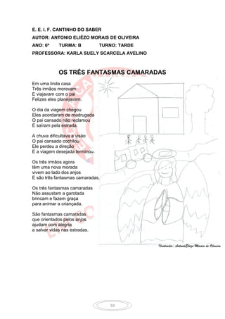 E. E. I. F. CANTINHO DO SABER
AUTOR: ANTONIO ELIÉZO MORAIS DE OLIVEIRA
ANO: 6º      TURMA: B           TURNO: TARDE
PROFESSORA: KARLA SUELY SCARCELA AVELINO



             OS TRÊS FANTASMAS CAMARADAS
Em uma linda casa
Três irmãos moravam
E viajavam com o pai
Felizes eles planejavam.

O dia da viagem chegou
Eles acordaram de madrugada
O pai cansado não reclamou
E saíram pela estrada.

A chuva dificultava a visão
O pai cansado cochilou
Ele perdeu a direção
E a viagem desejada terminou.

Os três irmãos agora
têm uma nova morada
vivem ao lado dos anjos
E são três fantasmas camaradas.

Os três fantasmas camaradas
Não assustam a garotada
brincam e fazem graça
para animar a criançada.

São fantasmas camaradas
que orientados pelos anjos
ajudam com alegria
a salvar vidas nas estradas.


                                               Ilustrador: AntonioEliezo Morais de Oliveira




                                   59
 