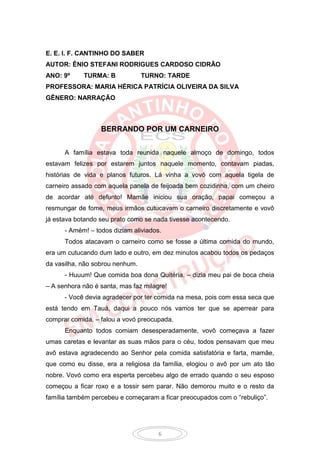 E. E. I. F. CANTINHO DO SABER
AUTOR: ÊNIO STEFANI RODRIGUES CARDOSO CIDRÃO
ANO: 9º     TURMA: B             TURNO: TARDE
PROFESSORA: MARIA HÉRICA PATRÍCIA OLIVEIRA DA SILVA
GÊNERO: NARRAÇÃO



                  BERRANDO POR UM CARNEIRO


      A família estava toda reunida naquele almoço de domingo, todos
estavam felizes por estarem juntos naquele momento, contavam piadas,
histórias de vida e planos futuros. Lá vinha a vovó com aquela tigela de
carneiro assado com aquela panela de feijoada bem cozidinha, com um cheiro
de acordar até defunto! Mamãe iniciou sua oração, papai começou a
resmungar de fome, meus irmãos cutucavam o carneiro discretamente e vovô
já estava botando seu prato como se nada tivesse acontecendo.
      - Amém! – todos diziam aliviados.
      Todos atacavam o carneiro como se fosse a última comida do mundo,
era um cutucando dum lado e outro, em dez minutos acabou todos os pedaços
da vasilha, não sobrou nenhum.
      - Huuum! Que comida boa dona Quitéria. – dizia meu pai de boca cheia
– A senhora não é santa, mas faz milagre!
      - Você devia agradecer por ter comida na mesa, pois com essa seca que
está tendo em Tauá, daqui a pouco nós vamos ter que se aperrear para
comprar comida. – falou a vovó preocupada.
      Enquanto todos comiam desesperadamente, vovô começava a fazer
umas caretas e levantar as suas mãos para o céu, todos pensavam que meu
avô estava agradecendo ao Senhor pela comida satisfatória e farta, mamãe,
que como eu disse, era a religiosa da família, elogiou o avô por um ato tão
nobre. Vovó como era esperta percebeu algo de errado quando o seu esposo
começou a ficar roxo e a tossir sem parar. Não demorou muito e o resto da
família também percebeu e começaram a ficar preocupados com o “rebuliço”.




                                      6
 
