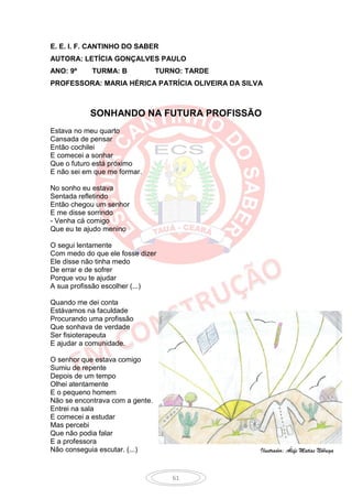 E. E. I. F. CANTINHO DO SABER
AUTORA: LETÍCIA GONÇALVES PAULO
ANO: 9º     TURMA: B             TURNO: TARDE
PROFESSORA: MARIA HÉRICA PATRÍCIA OLIVEIRA DA SILVA



           SONHANDO NA FUTURA PROFISSÃO
Estava no meu quarto
Cansada de pensar
Então cochilei
E comecei a sonhar
Que o futuro está próximo
E não sei em que me formar.

No sonho eu estava
Sentada refletindo
Então chegou um senhor
E me disse sorrindo
- Venha cá comigo
Que eu te ajudo menino

O segui lentamente
Com medo do que ele fosse dizer
Ele disse não tinha medo
De errar e de sofrer
Porque vou te ajudar
A sua profissão escolher (...)

Quando me dei conta
Estávamos na faculdade
Procurando uma profissão
Que sonhava de verdade
Ser fisioterapeuta
E ajudar a comunidade.

O senhor que estava comigo
Sumiu de repente
Depois de um tempo
Olhei atentamente
E o pequeno homem
Não se encontrava com a gente.
Entrei na sala
E comecei a estudar
Mas percebi
Que não podia falar
E a professora
Não conseguia escutar. (...)                      Ilustrador: Álefe Matias Nóbrega



                                    61
 