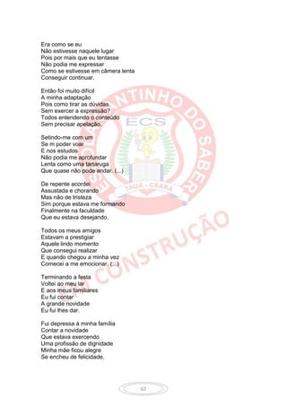 Era como se eu
Não estivesse naquele lugar
Pois por mais que eu tentasse
Não podia me expressar
Como se estivesse em câmera lenta
Conseguir continuar.

Então foi muito difícil
A minha adaptação
Pois como tirar as dúvidas
Sem exercer a expressão?
Todos entendendo o conteúdo
Sem precisar apelação.

Setindo-me com um
Se m poder voar
E nos estudos
Não podia me aprofundar
Lenta como uma tartaruga
Que quase não pode andar. (...)

De repente acordei
Assustada e chorando
Mas não de tristeza
Sim porque estava me formando
Finalmente na faculdade
Que eu estava desejando.

Todos os meus amigos
Estavam a prestigiar
Aquele lindo momento
Que consegui realizar
E quando chegou a minha vez
Comecei a me emocionar. (...)

Terminando a festa
Voltei ao meu lar
E aos meus familiares
Eu fui contar
A grande novidade
Eu fui lhes dar.

Fui depressa à minha família
Contar a novidade
Que estava exercendo
Uma profissão de dignidade
Minha mãe ficou alegre
Se encheu de felicidade.




                                    62
 