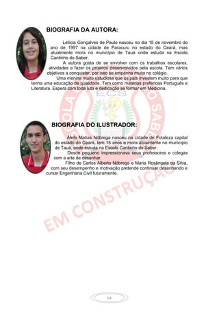 BIOGRAFIA DA AUTORA:

                  Letícia Gonçalves de Paulo nasceu no dia 15 de novembro do
           ano de 1997 na cidade de Paracuru no estado do Ceará, mas
           atualmente mora no município de Tauá onde estuda na Escola
           Cantinho do Saber.
                  A autora gosta de se envolver com os trabalhos escolares,
          atividades e fazer os projetos desenvolvidos pela escola. Tem vários
         objetivos a conquistar, por isso se empenha muito no colégio.
               Uma menina muito estudiosa que os pais investem muito para que
tenha uma educação de qualidade. Tem como matérias preferidas Português e
Literatura. Espera com toda luta e dedicação se formar em Medicina.




          BIOGRAFIA DO ILUSTRADOR:

                 Álefe Matias Nóbrega nasceu na cidade de Fotaleza capital
           do estado do Ceará, tem 15 anos e mora atualmente no município
           de Tauá, onde estuda na Escola Cantinho do Saber.
                 Desde pequeno impressionava seus professores e colegas
           com a arte de desenhar.
                Filho de Carlos Alberto Nóbrega e Maria Rosângela da Silva,
         com seu desempenho e motivação pretende continuar desenhando e
       cursar Engenharia Civil futuramente.




                                     64
 