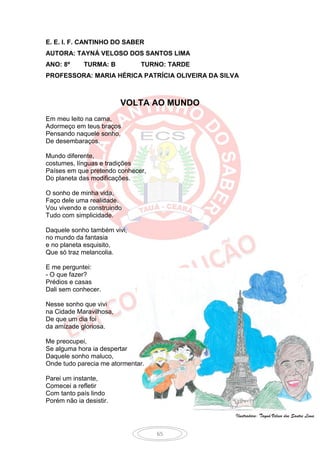 E. E. I. F. CANTINHO DO SABER
AUTORA: TAYNÁ VELOSO DOS SANTOS LIMA
ANO: 8º      TURMA: B         TURNO: TARDE
PROFESSORA: MARIA HÉRICA PATRÍCIA OLIVEIRA DA SILVA



                         VOLTA AO MUNDO
Em meu leito na cama,
Adormeço em teus braços
Pensando naquele sonho,
De desembaraços.

Mundo diferente,
costumes, línguas e tradições
Países em que pretendo conhecer,
Do planeta das modificações.

O sonho de minha vida,
Faço dele uma realidade.
Vou vivendo e construindo
Tudo com simplicidade.

Daquele sonho também vivi,
no mundo da fantasia
e no planeta esquisito,
Que só traz melancolia.

E me perguntei:
- O que fazer?
Prédios e casas
Dali sem conhecer.

Nesse sonho que vivi
na Cidade Maravilhosa,
De que um dia foi
da amizade gloriosa.

Me preocupei,
Se alguma hora ia despertar
Daquele sonho maluco,
Onde tudo parecia me atormentar.

Parei um instante,
Comecei a refletir
Com tanto país lindo
Porém não ia desistir.

                                                  Ilustradora: Tayná Veloso dos Santos Lima


                                   65
 