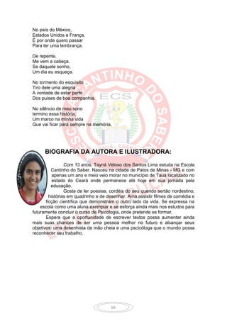 No país do México,
Estados Unidos e França.
É por onde quero passar
Para ter uma lembrança.

De repente,
Me vem a cabeça.
Se daquele sonho,
Um dia eu esqueça.

No tormento do esquisito
Tiro dele uma alegria
A vontade de estar perto
Dos puises de boa companhia.

No silêncio de meu sono
termino essa história,
Um marco na minha vida
Que vai ficar para sempre na memória.




      BIOGRAFIA DA AUTORA E ILUSTRADORA:

                 Com 13 anos, Tayná Veloso dos Santos Lima estuda na Escola
          Cantinho do Saber. Nasceu na cidade de Patos de Minas - MG e com
           apenas um ano e meio veio morar no município de Tauá localizado no
           estado do Ceará onde permanece até hoje em sua jornada pela
          educação.
                 Gosta de ler poesias, cordéis do seu querido sertão nordestino,
         histórias em quadrinho e de desenhar. Ama assistir filmes de comédia e
       ficção científica que demonstram o outro lado da vida. Se expressa na
    escola como uma aluna exemplar e se esforça ainda mais nos estudos para
futuramente concluir o curso de Psicologia, onde pretende se formar.
       Espera que a oportunidade de escrever textos possa aumentar ainda
mais suas chances de ser uma pessoa melhor no futuro e alcançar seus
objetivos: uma desenhista de mão cheia e uma pscicóloga que o mundo possa
reconhecer seu trabalho.




                                      66
 