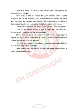 - Acuda o papai Francisco! – dizia minha mãe muito nervosa se
direcionando ao meu pai.
      Papai bateu a mão nas costas do sogro inúmeras vezes e nada
acontecia. Meu tio que estava no almoço pegou as pernas do meu avô duma
vez, virou ele e ficou balançando o coitado. Então vovó mandou minha irmã ir
buscar água no pote, mas para desespero de todos, o pote estava seco.
      - Vá chamar ali o médico que mora ali, vai! – gritava a vovó aos prantos.
      - Ele foi pra seresta ontem à noite e ainda está de ressaca o
irresponsável. – falava minha mãe sem esperança.
      E todos viam meu pobre avô passando mal e tossindo sem parar para a
agonia de vovó. Todos começaram a chorar e ficaram desesperançosos
quando meu avô para e começa a dizer:
      - Ah, ainda bem que parei, fiquei doidin quando você disse que não ia ter
mais carneiro enquanto tivesse seca.
      Todos olharam para o vovô com um olhar perplexo e então voltaram a
comer, desesperadamente!




                                       7
 
