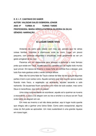 E. E. I. F. CANTINHO DO SABER
AUTOR: VALDIZAR SALES SOBREIRA JÚNIOR
ANO: 9º      TURMA: B           TURNO: TARDE
PROFESSORA: MARIA HÉRICA PATRÍCIA OLIVEIRA DA SILVA
GÊNERO: NARRAÇÃO



                         O LUGAR ONDE VIVO


      Andando de carro pela cidade com meu pai, percebi que há várias
coisas bonitas, coloridas e charmosas onde eu moro. Lugar um pouco
pequeno, com pessoas elegantes e simpáticas, onde geralmente se ver um
gesto amigável de se viver.
      Paramos em um restaurante para almoçar e pedimos o mais famoso
prato que existe em Tauá, aquele saboroso carneiro que na região todo mundo
quer provar. Em época de inverno o nosso forte em comida fica a desejar, pois
tudo fica mais gostoso onde o verde começa aflorar.
      Mas não há como falar de Tauá e deixar de falar do sol que por algumas
partes é bom e por outras ruins. Aquele carneiro que todo mundo aprova acaba
ficando mais fraco, a vegetação vai acabando, açudes secando e solo
rachando. Os tauaenses ficam nervosos com medo de tudo acabar, mas como
Deus é maravilhoso, isso tudo irá passar.
      Uma coisa surpreendente ao acontecer, aquele sol a queimar as nuvens
a escondê-lo, o povo a se alegrar com os rios a encher e a chuva cai em Tauá
onde todos se alegram em ver.
      Em meio ao inverno o sol não deixa perdoar, aqui é lugar muito quente
que chegou até a ganhar uma Usina Solar. Como astro excepcional, alguma
coisa do Sol pode se aproveitar. Um meio sustentável é uma grande riqueza
em nosso lugar.




                                       8
 