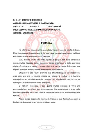 E. E. I. F. CANTINHO DO SABER
AUTORA: MARIA VICTÓRIA B. NASCIMENTO
ANO: 8º “A”        TURMA: B            TURNO: MANHÃ
PROFESSORA: MARIA ADRIANA NORONHA ROCHA
GÊNERO: NARRAÇÃO




                                 POBREZA


       No interior de Manaus vivia que sobrevivia com base na coleta do látex.
Eles viviam aparentemente bem, tinha uma casa, os pais trabalhavam, os filhos
estudavam e nunca faltava comida na mesa.
       Mas, mesmo tendo uma vida regular, o pai por ser muito ambicioso
queria muitas riquezas como: mansões, carros importados e tudo que tinha
direito. Com isso em, mente, o homem decidiu ir para a capital. Falou com sua
esposa e filhos e mesmo depois de relutarem, concordaram.
       Chegando a São Paulo, a família teve dificuldades para se estabelecer;
mas com um ano e poucos meses na cidade, a mulher e o homem
conseguiram um trabalho descente. Um caso raro, afinal não é todo dia que se
consegue um trabalho bom numa metrópole.
       O homem conseguiu o que queria muitas riquezas e virou um
empresário bem sucedido. Mas com o passar dos anos perdeu o amor pela
família e pela vida, virou uma pessoa rancorosa e não tinha mais carinho pela
família.
       Algum tempo depois ele morreu de tristeza e sua família ficou com a
lembrança de quando eram pobres e tinham amor.




                                      9
 