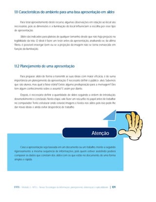 1.1.1 Características do ambiente para uma boa apresentação em slides
Para total aproveitamento deste recurso, algumas observações em relação ao local são
necessárias, pois as dimensões e a iluminação do local inﬂuenciam a escolha por esse tipo
de apresentação.
Slides são indicados para plateias de qualquer tamanho, desde que não haja prejuízo na
legibilidade da tela. O ideal é fazer um teste antes da apresentação, analisando se, da última
ﬁleira, é possível enxergar bem ou se a projeção da imagem não se torna esmaecida em
função da iluminação.

1.1.2 Planejamento de uma apresentação
Para preparar slides de forma a transmitir as suas ideias com maior eﬁcácia, é de suma
importância um planejamento da apresentação. É necessário deﬁnir o público- alvo. Sabemos
que são alunos, mas qual a faixa etária? Existe alguma predisposição para a mensagem? Eles
têm algum conhecimento sobre o assunto? E assim por diante.
Depois, é necessário deﬁnir a quantidade de slides seguindo a ordem de introdução,
desenvolvimento e conclusão. Nesta etapa, vale fazer um rascunho no papel antes de trabalhar
no computador. Tente estruturar onde estarão imagens e textos nos slides, pois isso pode lhe
dar novas ideias e ainda evitar desperdício de trabalho.

Atenção
Caso a apresentação seja baseada em um documento ou um trabalho, monte-a seguindo
rigorosamente a mesma sequência de informações, pois quem estiver assistindo poderá
comparar os dados que constam dos slides com os que estão no documento, de uma forma
simples e rápida.

IFRN - Módulo 3 - NTCs - Novas Tecnologias da Informação: planejamento, elaboração e aplicabilidade | 109

 