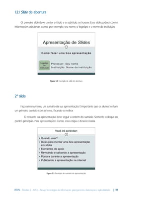 1.2.1 Slide de abertura
O primeiro slide deve conter o título e o subtítulo, se houver. Esse slide poderá conter
informações adicionais, como, por exemplo, seu nome, o logotipo e o nome da instituição.

Figura 3.2: Exemplo de slide de abertura

2º slide
Faça um resumo ou um sumário da sua apresentação. É importante que os alunos tenham
um primeiro contato com o tema, ﬁxando-o melhor.
O restante da apresentação deve seguir a ordem do sumário. Somente coloque os
pontos principais. Para apresentações curtas, esta etapa é desnecessária.

Figura 3.3: Exemplo de sumário de apresentação

IFRN - Módulo 3 - NTCs - Novas Tecnologias da Informação: planejamento, elaboração e aplicabilidade

| 111

 