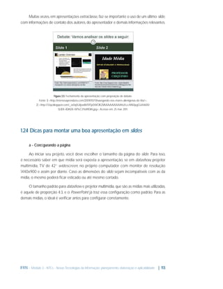 Muitas vezes, em apresentações extraclasse, faz-se importante o uso de um último slide,
com informações de contato dos autores, do apresentador e demais informações relevantes.

Figura 3.5: Fechamento da apresentação com proposição de debate.
Fonte: 1) <http://eternosaprendizes.com/2009/10/17/navegando-nos-mares-alienigenas-de-tita/>;
2) <http://3.bp.blogspot.com/_w0q5Uiijwd8/S97p0WOlEZI/AAAAAAAAAhU/LccNNi3pgGU/s1600/
SLIDE+IDADE+M%C3%89DIA.jpg>. Acesso em: 25 mar. 2011.

1.2.4 Dicas para montar uma boa apresentação em slides
a - Conﬁgurando a página
Ao iniciar seu projeto, você deve escolher o tamanho da página do slide. Para isso,
é necessário saber em que mídia será exposta a apresentação, se em datashow, projetor
multimídia, TV de 42’’ widescreen, no próprio computador com monitor de resolução
1440x900 e assim por diante. Caso as dimensões do slide sejam incompatíveis com as da
mídia, o mesmo poderá ﬁcar esticado ou até mesmo cortado.
O tamanho padrão para datashow e projetor multimídia, que são as mídias mais utilizadas,
é aquele de proporção 4:3, e o PowerPoint já traz essa conﬁguração como padrão. Para as
demais mídias, o ideal é veriﬁcar antes para conﬁgurar corretamente.

IFRN - Módulo 3 - NTCs - Novas Tecnologias da Informação: planejamento, elaboração e aplicabilidade | 113

 