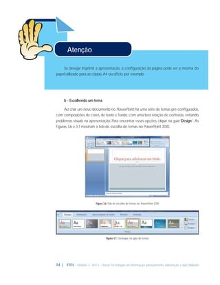 Atenção
Se desejar imprimir a apresentação, a conﬁguração da página pode ser a mesma do
papel utilizado para as cópias, A4 ou ofício, por exemplo.

b - Escolhendo um tema
Ao criar um novo documento no PowerPoint, há uma série de temas pré-conﬁgurados,
com composições de cores, de texto e fundo, com uma boa relação de contraste, evitando
problemas visuais na apresentação. Para encontrar essas opções, clique na guia“Design”. As
Figuras 3.6 e 3.7 mostram a tela de escolha de temas no PowerPoint 2010.

Figura 3.6: Tela de escolha de temas no PowerPoint 2010

Figura 3.7: Destaque na guia de temas

114 | IFRN - Módulo 3 - NTCs - Novas Tecnologias da Informação: planejamento, elaboração e aplicabilidade

 