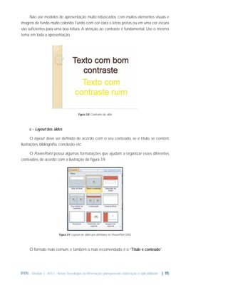 Não use modelos de apresentação muito rebuscados, com muitos elementos visuais e
imagens de fundo muito colorido. Fundo com cor clara e letras pretas ou em uma cor escura
são suﬁcientes para uma boa leitura. A atenção ao contraste é fundamental. Use o mesmo
tema em toda a apresentação.

Figura 3.8: Contraste do slide

c - Layout dos slides
O layout1 deve ser deﬁnido de acordo com o seu conteúdo, se é título, se contém
ilustrações, bibliograﬁa, conclusão etc.
O PowerPoint possui algumas formatações que ajudam a organizar esses diferentes
conteúdos, de acordo com a ilustração da ﬁgura 3.9.

Figura 3.9: Layouts de slides pré-deﬁnidos no PowerPoint 2010.

O formato mais comum, e também o mais recomendado, é o “Título e conteúdo”.

IFRN - Módulo 3 - NTCs - Novas Tecnologias da Informação: planejamento, elaboração e aplicabilidade | 115

 